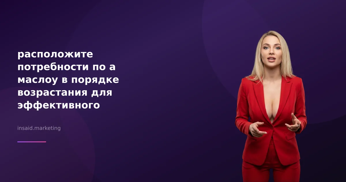 расположите потребности по а маслоу в порядке возрастания для эффективного маркетинга